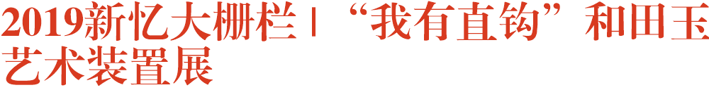 2019新忆大栅栏 |“我有直钩”和田玉艺术装置展